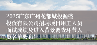 2025广东广州花都城投源盛投资有限公司招聘项目用工人员面试成绩及进入背景调查环节人员名单公布