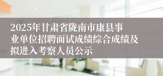 2025年甘肃省陇南市康县事业单位招聘面试成绩综合成绩及拟进入考察人员公示