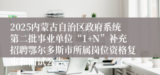 2025内蒙古自治区政府系统第二批事业单位“1+N”补充招聘鄂尔多斯市所属岗位资格复审和面试公告