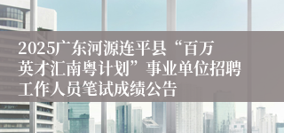 2025广东河源连平县“百万英才汇南粤计划”事业单位招聘工作人员笔试成绩公告