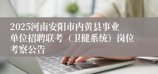 2025河南安阳市内黄县事业单位招聘联考（卫健系统）岗位考察公告