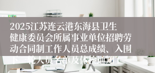 2025江苏连云港东海县卫生健康委员会所属事业单位招聘劳动合同制工作人员总成绩、入围下一轮人员名单及体检通知