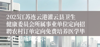 2025江苏连云港灌云县卫生健康委员会所属事业单位定向招聘农村订单定向免费培养医学毕业生总成绩公示