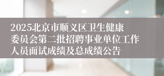 2025北京市顺义区卫生健康委员会第二批招聘事业单位工作人员面试成绩及总成绩公告