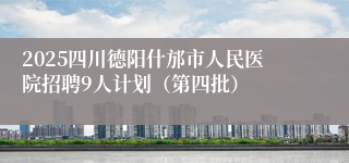 2025四川德阳什邡市人民医院招聘9人计划（第四批）
