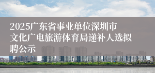 2025广东省事业单位深圳市文化广电旅游体育局递补人选拟聘公示