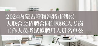2024内蒙古呼和浩特市残疾人联合会招聘合同制残疾人专岗工作人员考试拟聘用人员名单公示（第二批）