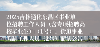 2025吉林通化东昌区事业单位招聘工作人员（含专项招聘高校毕业生）（1号）、街道事业编制工作人员（2号）面试公告