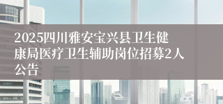 2025四川雅安宝兴县卫生健康局医疗卫生辅助岗位招募2人公告