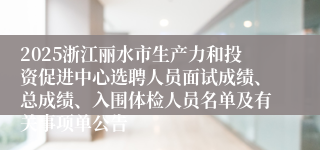 2025浙江丽水市生产力和投资促进中心选聘人员面试成绩、总成绩、入围体检人员名单及有关事项单公告