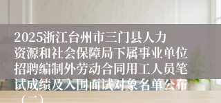 2025浙江台州市三门县人力资源和社会保障局下属事业单位招聘编制外劳动合同用工人员笔试成绩及入围面试对象名单公布（二）