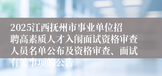 2025江西抚州市事业单位招聘高素质人才入闱面试资格审查人员名单公布及资格审查、面试有关事项的公告