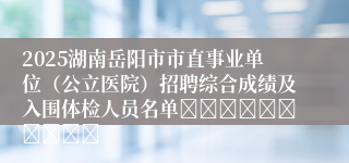 2025湖南岳阳市市直事业单位（公立医院）招聘综合成绩及入围体检人员名单										