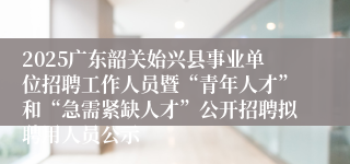 2025广东韶关始兴县事业单位招聘工作人员暨“青年人才”和“急需紧缺人才”公开招聘拟聘用人员公示