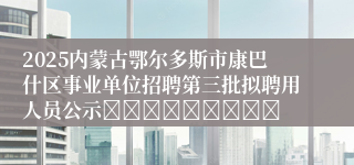 2025内蒙古鄂尔多斯市康巴什区事业单位招聘第三批拟聘用人员公示									