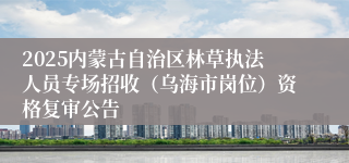 2025内蒙古自治区林草执法人员专场招收（乌海市岗位）资格复审公告