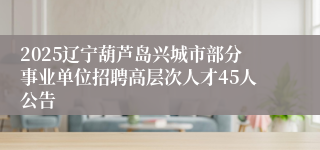 2025辽宁葫芦岛兴城市部分事业单位招聘高层次人才45人公告