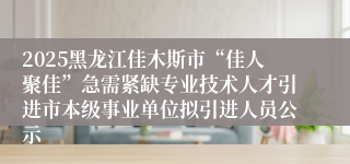 2025黑龙江佳木斯市“佳人聚佳”急需紧缺专业技术人才引进市本级事业单位拟引进人员公示