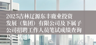 2025吉林辽源东丰鹿业投资发展（集团）有限公司及下属子公司招聘工作人员笔试成绩查询及面试通知