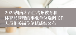 2025湖南湘西自治州教育和体育局管理的事业单位选调工作人员相关岗位笔试成绩公布