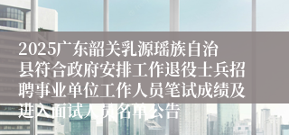 2025广东韶关乳源瑶族自治县符合政府安排工作退役士兵招聘事业单位工作人员笔试成绩及进入面试人员名单公告