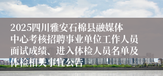 2025四川雅安石棉县融媒体中心考核招聘事业单位工作人员面试成绩、进入体检人员名单及体检相关事宜公告