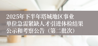 2025年下半年塔城地区事业单位急需紧缺人才引进体检结果公示和考察公告（第二批次）