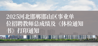 2025河北邯郸邯山区事业单位招聘教师总成绩及《体检通知书》打印通知