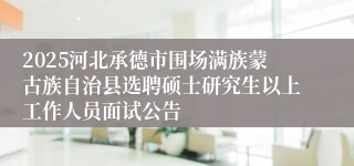 2025河北承德市围场满族蒙古族自治县选聘硕士研究生以上工作人员面试公告