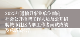 2025年通榆县事业单位面向社会公开招聘工作人员及公开招聘城市社区专职工作者面试成绩及总成绩公告