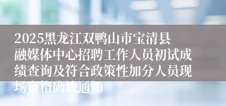 2025黑龙江双鸭山市宝清县融媒体中心招聘工作人员初试成绩查询及符合政策性加分人员现场资格确认通知