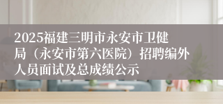 2025福建三明市永安市卫健局（永安市第六医院）招聘编外人员面试及总成绩公示