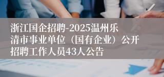 浙江国企招聘-2025温州乐清市事业单位（国有企业）公开招聘工作人员43人公告