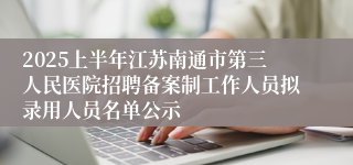 2025上半年江苏南通市第三人民医院招聘备案制工作人员拟录用人员名单公示