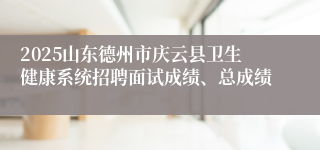2025山东德州市庆云县卫生健康系统招聘面试成绩、总成绩