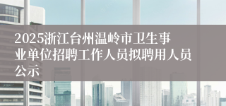 2025浙江台州温岭市卫生事业单位招聘工作人员拟聘用人员公示