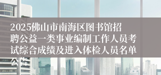 2025佛山市南海区图书馆招聘公益一类事业编制工作人员考试综合成绩及进入体检人员名单公告