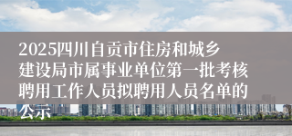 2025四川自贡市住房和城乡建设局市属事业单位第一批考核聘用工作人员拟聘用人员名单的公示