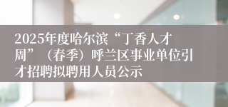 2025年度哈尔滨“丁香人才周”（春季）呼兰区事业单位引才招聘拟聘用人员公示