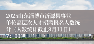 2025山东淄博市沂源县事业单位高层次人才招聘报名人数统计（人数统计截止8月11日17：00）