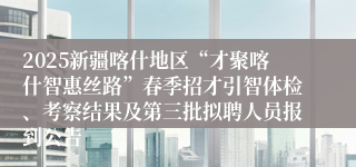 2025新疆喀什地区“才聚喀什智惠丝路”春季招才引智体检、考察结果及第三批拟聘人员报到公告