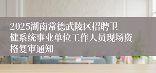 2025湖南常德武陵区招聘卫健系统事业单位工作人员现场资格复审通知