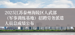 2025江苏泰州海陵区人武部（军事训练基地）招聘劳务派遣人员总成绩公布