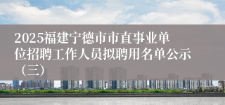 2025福建宁德市市直事业单位招聘工作人员拟聘用名单公示（三）