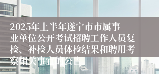 2025年上半年遂宁市市属事业单位公开考试招聘工作人员复检、补检人员体检结果和聘用考察相关事宜的公告