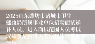 2025山东潍坊市诸城市卫生健康局所属事业单位招聘面试递补人员、进入面试范围人员考试成绩及是否进入考察和体检范围公告