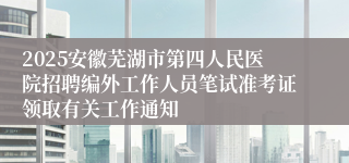 2025安徽芜湖市第四人民医院招聘编外工作人员笔试准考证领取有关工作通知