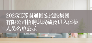 2025江苏南通圆宏控股集团有限公司招聘总成绩及进入体检人员名单公示