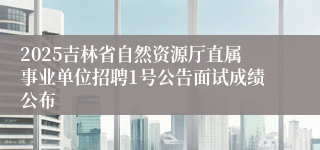 2025吉林省自然资源厅直属事业单位招聘1号公告面试成绩公布