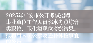 2025年广安市公开考试招聘事业单位工作人员邻水考点综合类职位、卫生类职位考察结果、拟聘用人员公示及递补体检事宜的公告